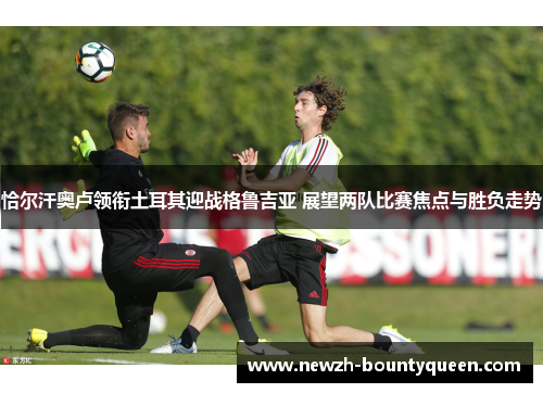 恰尔汗奥卢领衔土耳其迎战格鲁吉亚 展望两队比赛焦点与胜负走势