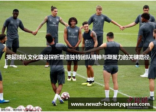 英超球队文化建设探析塑造独特团队精神与凝聚力的关键路径