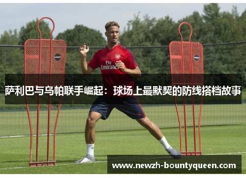 萨利巴与乌帕联手崛起:球场上最默契的防线搭档故事 萨利巴与乌帕联手崛起:球场上最默契的防线搭档故事