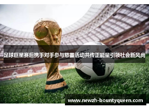 足球巨星赛后携手对手参与慈善活动共传正能量引领社会新风尚