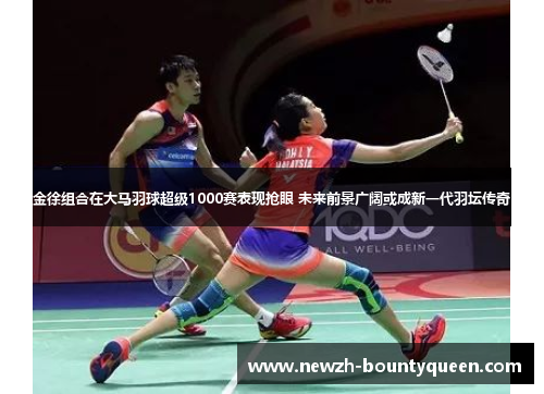 金徐组合在大马羽球超级1000赛表现抢眼 未来前景广阔或成新一代羽坛传奇