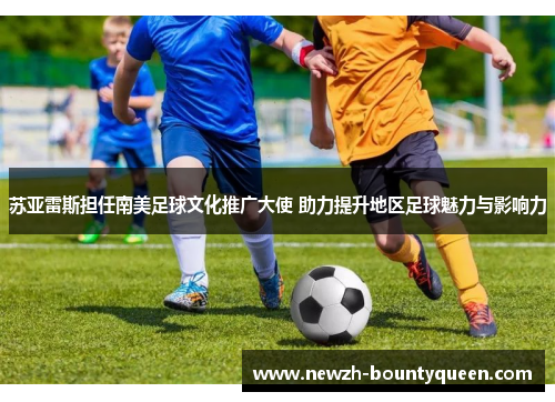 苏亚雷斯担任南美足球文化推广大使 助力提升地区足球魅力与影响力 苏亚雷斯担任南美足球文化推广大使 助力提升地区足球魅力与影响力