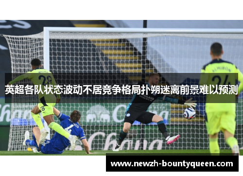 英超各队状态波动不居竞争格局扑朔迷离前景难以预测 英超各队状态波动不居竞争格局扑朔迷离前景难以预测