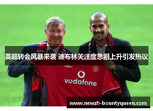 英超转会风暴来袭 迪布林关注度急剧上升引发热议