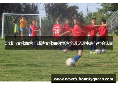 足球与文化融合:球迷文化如何塑造全球足球生态与社会认同 足球与文化融合:球迷文化如何塑造全球足球生态与社会认同