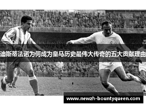 迪斯蒂法诺为何成为皇马历史最伟大传奇的五大贡献理由 迪斯蒂法诺为何成为皇马历史最伟大传奇的五大贡献理由
