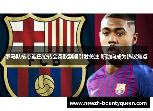 罗马队核心迪巴拉转会条款到期引发关注 新动向成为热议焦点 罗马队核心迪巴拉转会条款到期引发关注 新动向成为热议焦点