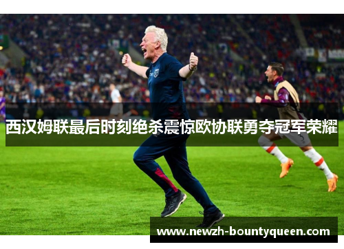 西汉姆联最后时刻绝杀震惊欧协联勇夺冠军荣耀 西汉姆联最后时刻绝杀震惊欧协联勇夺冠军荣耀