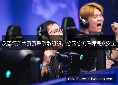 反恐精英大赛赛后疏散组织，分区分流保障观众安全