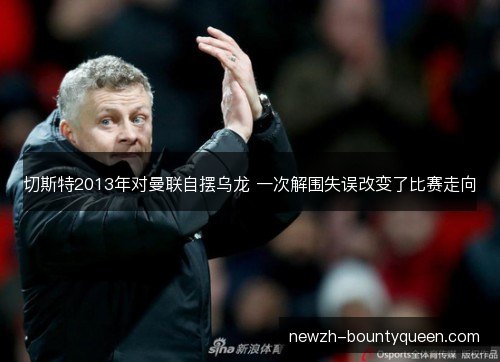 切斯特2013年对曼联自摆乌龙 一次解围失误改变了比赛走向 切斯特2013年对曼联自摆乌龙 一次解围失误改变了比赛走向